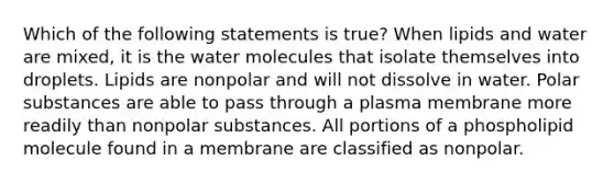 Which of the following statements is true? When lipids and water are mixed, it is the water molecules that isolate themselves into droplets. Lipids are nonpolar and will not dissolve in water. Polar substances are able to pass through a plasma membrane more readily than nonpolar substances. All portions of a phospholipid molecule found in a membrane are classified as nonpolar.