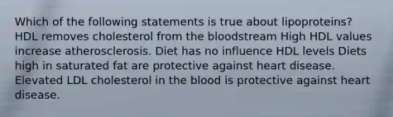 Which of the following statements is true about lipoproteins? HDL removes cholesterol from the bloodstream High HDL values increase atherosclerosis. Diet has no influence HDL levels Diets high in saturated fat are protective against heart disease. Elevated LDL cholesterol in the blood is protective against heart disease.