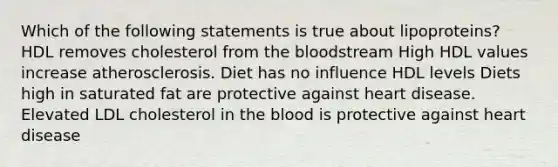 Which of the following statements is true about lipoproteins? HDL removes cholesterol from the bloodstream High HDL values increase atherosclerosis. Diet has no influence HDL levels Diets high in saturated fat are protective against heart disease. Elevated LDL cholesterol in the blood is protective against heart disease