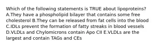 Which of the following statements is TRUE about lipoproteins?A.They have a phospholipid bilayer that contains some free cholesterol B.They can be released from fat cells into the blood C.IDLs prevent the formation of fatty streaks in blood vessels D.VLDLs and Chylomicrons contain Apo CII E.VLDLs are the largest and contain TAGs and CEs