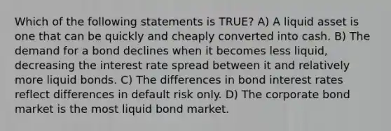 Which of the following statements is TRUE? A) A liquid asset is one that can be quickly and cheaply converted into cash. B) The demand for a bond declines when it becomes less liquid, decreasing the interest rate spread between it and relatively more liquid bonds. C) The differences in bond interest rates reflect differences in default risk only. D) The corporate bond market is the most liquid bond market.