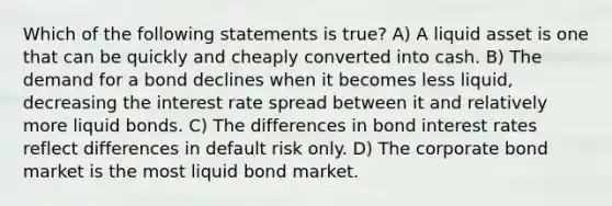 Which of the following statements is true? A) A liquid asset is one that can be quickly and cheaply converted into cash. B) The demand for a bond declines when it becomes less liquid, decreasing the interest rate spread between it and relatively more liquid bonds. C) The differences in bond interest rates reflect differences in default risk only. D) The corporate bond market is the most liquid bond market.