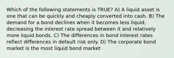 Which of the following statements is TRUE? A) A liquid asset is one that can be quickly and cheaply converted into cash. B) The demand for a bond declines when it becomes less liquid, decreasing the interest rate spread between it and relatively more liquid bonds. C) The differences in bond interest rates reflect differences in default risk only. D) The corporate bond market is the most liquid bond market