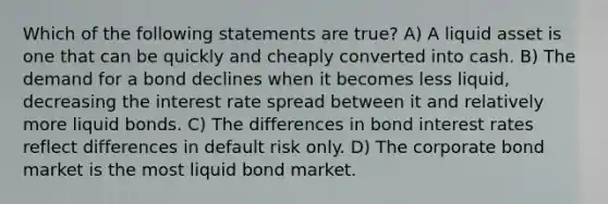 Which of the following statements are true? A) A liquid asset is one that can be quickly and cheaply converted into cash. B) The demand for a bond declines when it becomes less liquid, decreasing the interest rate spread between it and relatively more liquid bonds. C) The differences in bond interest rates reflect differences in default risk only. D) The corporate bond market is the most liquid bond market.