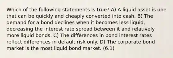 Which of the following statements is true? A) A liquid asset is one that can be quickly and cheaply converted into cash. B) The demand for a bond declines when it becomes less liquid, decreasing the interest rate spread between it and relatively more liquid bonds. C) The differences in bond interest rates reflect differences in default risk only. D) The corporate bond market is the most liquid bond market. (6.1)