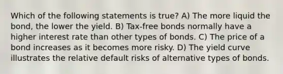 Which of the following statements is true? A) The more liquid the bond, the lower the yield. B) Tax-free bonds normally have a higher interest rate than other types of bonds. C) The price of a bond increases as it becomes more risky. D) The yield curve illustrates the relative default risks of alternative types of bonds.