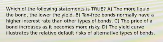 Which of the following statements is TRUE? A) The more liquid the bond, the lower the yield. B) Tax-free bonds normally have a higher interest rate than other types of bonds. C) The price of a bond increases as it becomes more risky. D) The yield curve illustrates the relative default risks of alternative types of bonds.