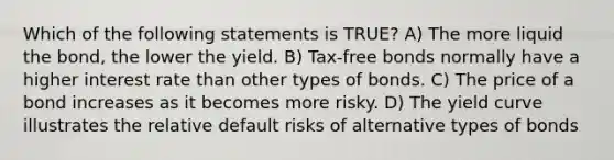 Which of the following statements is TRUE? A) The more liquid the bond, the lower the yield. B) Tax-free bonds normally have a higher interest rate than other types of bonds. C) The price of a bond increases as it becomes more risky. D) The yield curve illustrates the relative default risks of alternative types of bonds