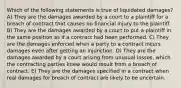 Which of the following statements is true of liquidated damages? A) They are the damages awarded by a court to a plaintiff for a breach of contract that causes no financial injury to the plaintiff. B) They are the damages awarded by a court to put a plaintiff in the same position as if a contract had been performed. C) They are the damages enforced when a party to a contract incurs damages even after getting an injunction. D) They are the damages awarded by a court arising from unusual losses, which the contracting parties knew would result from a breach of contract. E) They are the damages specified in a contract when real damages for breach of contract are likely to be uncertain.