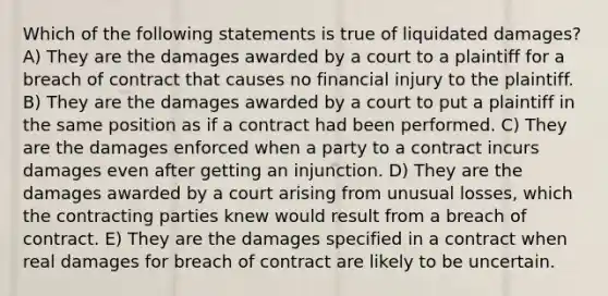 Which of the following statements is true of liquidated damages? A) They are the damages awarded by a court to a plaintiff for a breach of contract that causes no financial injury to the plaintiff. B) They are the damages awarded by a court to put a plaintiff in the same position as if a contract had been performed. C) They are the damages enforced when a party to a contract incurs damages even after getting an injunction. D) They are the damages awarded by a court arising from unusual losses, which the contracting parties knew would result from a breach of contract. E) They are the damages specified in a contract when real damages for breach of contract are likely to be uncertain.