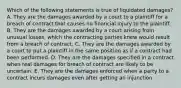 Which of the following statements is true of liquidated damages? A. They are the damages awarded by a court to a plaintiff for a breach of contract that causes no financial injury to the plaintiff. B. They are the damages awarded by a court arising from unusual losses, which the contracting parties knew would result from a breach of contract. C. They are the damages awarded by a court to put a plaintiff in the same position as if a contract had been performed. D. They are the damages specified in a contract when real damages for breach of contract are likely to be uncertain. E. They are the damages enforced when a party to a contract incurs damages even after getting an injunction.