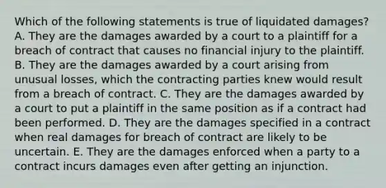 Which of the following statements is true of liquidated damages? A. They are the damages awarded by a court to a plaintiff for a breach of contract that causes no financial injury to the plaintiff. B. They are the damages awarded by a court arising from unusual losses, which the contracting parties knew would result from a breach of contract. C. They are the damages awarded by a court to put a plaintiff in the same position as if a contract had been performed. D. They are the damages specified in a contract when real damages for breach of contract are likely to be uncertain. E. They are the damages enforced when a party to a contract incurs damages even after getting an injunction.