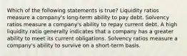 Which of the following statements is true? Liquidity ratios measure a company's long-term ability to pay debt. Solvency ratios measure a company's ability to repay current debt. A high liquidity ratio generally indicates that a company has a greater ability to meet its current obligations. Solvency ratios measure a company's ability to survive on a short-term basis.