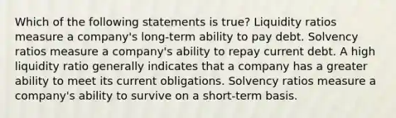 Which of the following statements is true? Liquidity ratios measure a company's long-term ability to pay debt. Solvency ratios measure a company's ability to repay current debt. A high liquidity ratio generally indicates that a company has a greater ability to meet its current obligations. Solvency ratios measure a company's ability to survive on a short-term basis.