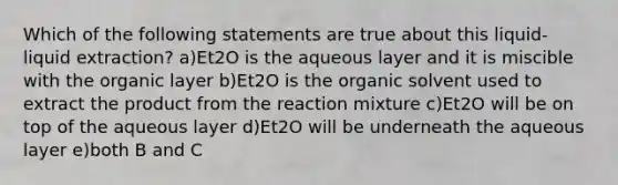 Which of the following statements are true about this liquid-liquid extraction? a)Et2O is the aqueous layer and it is miscible with the organic layer b)Et2O is the organic solvent used to extract the product from the reaction mixture c)Et2O will be on top of the aqueous layer d)Et2O will be underneath the aqueous layer e)both B and C