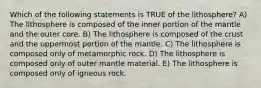 Which of the following statements is TRUE of the lithosphere? A) The lithosphere is composed of the inner portion of the mantle and the outer core. B) The lithosphere is composed of the crust and the uppermost portion of the mantle. C) The lithosphere is composed only of metamorphic rock. D) The lithosphere is composed only of outer mantle material. E) The lithosphere is composed only of igneous rock.