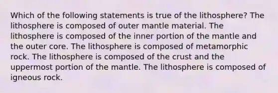 Which of the following statements is true of the lithosphere? The lithosphere is composed of outer mantle material. The lithosphere is composed of the inner portion of the mantle and the outer core. The lithosphere is composed of metamorphic rock. The lithosphere is composed of the crust and the uppermost portion of the mantle. The lithosphere is composed of igneous rock.