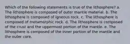 Which of the following statements is true of the lithosphere? a. The lithosphere is composed of outer mantle material. b. The lithosphere is composed of igneous rock. c. The lithosphere is composed of metamorphic rock. d. The lithosphere is composed of the crust and the uppermost portion of the mantle. e. The lithosphere is composed of the inner portion of the mantle and the outer core.