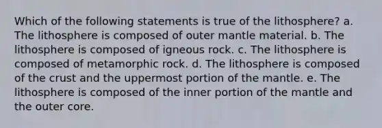 Which of the following statements is true of the lithosphere? a. The lithosphere is composed of outer mantle material. b. The lithosphere is composed of igneous rock. c. The lithosphere is composed of metamorphic rock. d. The lithosphere is composed of the crust and the uppermost portion of the mantle. e. The lithosphere is composed of the inner portion of the mantle and the outer core.