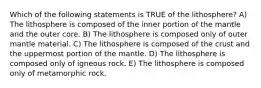 Which of the following statements is TRUE of the lithosphere? A) The lithosphere is composed of the inner portion of the mantle and the outer core. B) The lithosphere is composed only of outer mantle material. C) The lithosphere is composed of the crust and the uppermost portion of the mantle. D) The lithosphere is composed only of igneous rock. E) The lithosphere is composed only of metamorphic rock.