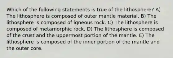 Which of the following statements is true of the lithosphere? A) The lithosphere is composed of outer mantle material. B) The lithosphere is composed of igneous rock. C) The lithosphere is composed of metamorphic rock. D) The lithosphere is composed of the crust and the uppermost portion of the mantle. E) The lithosphere is composed of the inner portion of the mantle and the outer core.