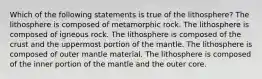 Which of the following statements is true of the lithosphere? The lithosphere is composed of metamorphic rock. The lithosphere is composed of igneous rock. The lithosphere is composed of the crust and the uppermost portion of the mantle. The lithosphere is composed of outer mantle material. The lithosphere is composed of the inner portion of the mantle and the outer core.