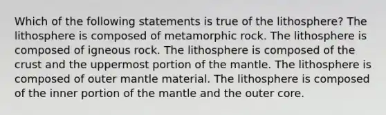 Which of the following statements is true of the lithosphere? The lithosphere is composed of metamorphic rock. The lithosphere is composed of igneous rock. The lithosphere is composed of the crust and the uppermost portion of the mantle. The lithosphere is composed of outer mantle material. The lithosphere is composed of the inner portion of the mantle and the outer core.