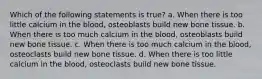 Which of the following statements is true? a. When there is too little calcium in the blood, osteoblasts build new bone tissue. b. When there is too much calcium in the blood, osteoblasts build new bone tissue. c. When there is too much calcium in the blood, osteoclasts build new bone tissue. d. When there is too little calcium in the blood, osteoclasts build new bone tissue.