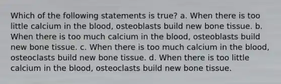 Which of the following statements is true? a. When there is too little calcium in <a href='https://www.questionai.com/knowledge/k7oXMfj7lk-the-blood' class='anchor-knowledge'>the blood</a>, osteoblasts build new bone tissue. b. When there is too much calcium in the blood, osteoblasts build new bone tissue. c. When there is too much calcium in the blood, osteoclasts build new bone tissue. d. When there is too little calcium in the blood, osteoclasts build new bone tissue.