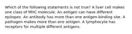 Which of the following statements is not true? A liver cell makes one class of MHC molecule. An antigen can have different epitopes. An antibody has more than one antigen-binding site. A pathogen makes more than one antigen. A lymphocyte has receptors for multiple different antigens.