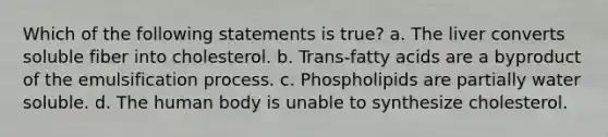 Which of the following statements is true? a. The liver converts soluble fiber into cholesterol. b. Trans-fatty acids are a byproduct of the emulsification process. c. Phospholipids are partially water soluble. d. The human body is unable to synthesize cholesterol.