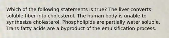 Which of the following statements is true? The liver converts soluble fiber into cholesterol. The human body is unable to synthesize cholesterol. Phospholipids are partially water soluble. Trans-fatty acids are a byproduct of the emulsification process.