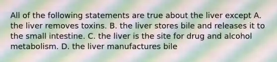 All of the following statements are true about the liver except A. the liver removes toxins. B. the liver stores bile and releases it to the small intestine. C. the liver is the site for drug and alcohol metabolism. D. the liver manufactures bile