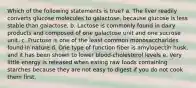 Which of the following statements is true? a. The liver readily converts glucose molecules to galactose, because glucose is less stable than galactose. b. Lactose is commonly found in dairy products and composed of one galactose unit and one sucrose unit. c. Fructose is one of the least common monosaccharides found in nature d. One type of function fiber is amylopectin husk, and it has been shown to lower blood-cholesterol levels e. Very little energy is released when eating raw foods containing starches because they are not easy to digest if you do not cook them first.