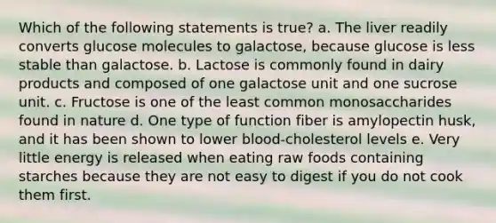 Which of the following statements is true? a. The liver readily converts glucose molecules to galactose, because glucose is less stable than galactose. b. Lactose is commonly found in dairy products and composed of one galactose unit and one sucrose unit. c. Fructose is one of the least common monosaccharides found in nature d. One type of function fiber is amylopectin husk, and it has been shown to lower blood-cholesterol levels e. Very little energy is released when eating raw foods containing starches because they are not easy to digest if you do not cook them first.