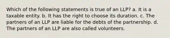 Which of the following statements is true of an LLP? a. It is a taxable entity. b. It has the right to choose its duration. c. The partners of an LLP are liable for the debts of the partnership. d. The partners of an LLP are also called volunteers.