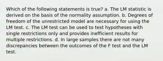 Which of the following statements is true? a. The LM statistic is derived on the basis of the normality assumption. b. Degrees of freedom of the unrestricted model are necessary for using the LM test. c. The LM test can be used to test hypotheses with single restrictions only and provides inefficient results for multiple restrictions. d. In large samples there are not many discrepancies between the outcomes of the F test and the LM test.