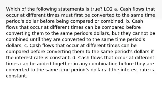 Which of the following statements is true? LO2 a. Cash flows that occur at different times must first be converted to the same time period's dollar before being compared or combined. b. Cash flows that occur at different times can be compared before converting them to the same period's dollars, but they cannot be combined until they are converted to the same time period's dollars. c. Cash flows that occur at different times can be compared before converting them to the same period's dollars if the interest rate is constant. d. Cash flows that occur at different times can be added together in any combination before they are converted to the same time period's dollars if the interest rate is constant.