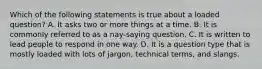 Which of the following statements is true about a loaded question? A. It asks two or more things at a time. B. It is commonly referred to as a nay-saying question. C. It is written to lead people to respond in one way. D. It is a question type that is mostly loaded with lots of jargon, technical terms, and slangs.