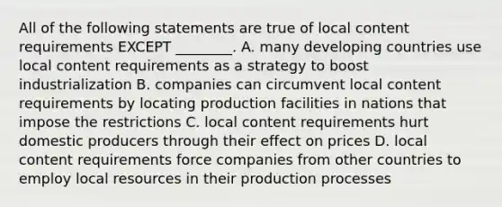 All of the following statements are true of local content requirements EXCEPT ________. A. many developing countries use local content requirements as a strategy to boost industrialization B. companies can circumvent local content requirements by locating production facilities in nations that impose the restrictions C. local content requirements hurt domestic producers through their effect on prices D. local content requirements force companies from other countries to employ local resources in their production processes