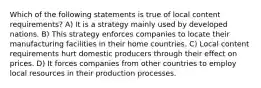 Which of the following statements is true of local content requirements? A) It is a strategy mainly used by developed nations. B) This strategy enforces companies to locate their manufacturing facilities in their home countries. C) Local content requirements hurt domestic producers through their effect on prices. D) It forces companies from other countries to employ local resources in their production processes.