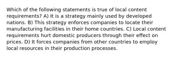 Which of the following statements is true of local content requirements? A) It is a strategy mainly used by developed nations. B) This strategy enforces companies to locate their manufacturing facilities in their home countries. C) Local content requirements hurt domestic producers through their effect on prices. D) It forces companies from other countries to employ local resources in their production processes.