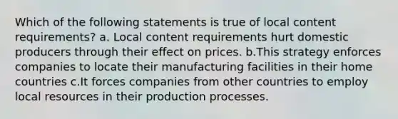 Which of the following statements is true of local content requirements? a. Local content requirements hurt domestic producers through their effect on prices. b.This strategy enforces companies to locate their manufacturing facilities in their home countries c.It forces companies from other countries to employ local resources in their production processes.