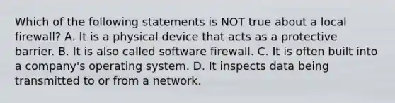 Which of the following statements is NOT true about a local firewall? A. It is a physical device that acts as a protective barrier. B. It is also called software firewall. C. It is often built into a company's operating system. D. It inspects data being transmitted to or from a network.