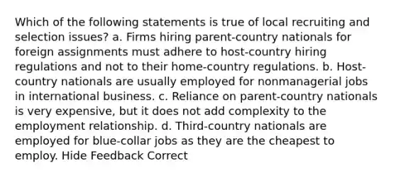 Which of the following statements is true of local recruiting and selection issues? a. Firms hiring parent-country nationals for foreign assignments must adhere to host-country hiring regulations and not to their home-country regulations. b. Host-country nationals are usually employed for nonmanagerial jobs in international business. c. Reliance on parent-country nationals is very expensive, but it does not add complexity to the employment relationship. d. Third-country nationals are employed for blue-collar jobs as they are the cheapest to employ. Hide Feedback Correct