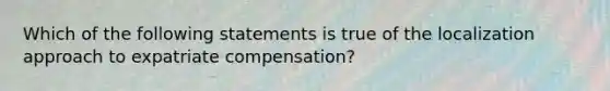 Which of the following statements is true of the localization approach to expatriate compensation?