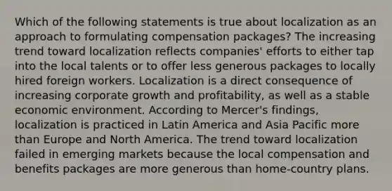 Which of the following statements is true about localization as an approach to formulating compensation packages? The increasing trend toward localization reflects companies' efforts to either tap into the local talents or to offer less generous packages to locally hired foreign workers. Localization is a direct consequence of increasing corporate growth and profitability, as well as a stable economic environment. According to Mercer's findings, localization is practiced in Latin America and Asia Pacific <a href='https://www.questionai.com/knowledge/keWHlEPx42-more-than' class='anchor-knowledge'>more than</a> Europe and North America. The trend toward localization failed in emerging markets because the local compensation and benefits packages are more generous than home-country plans.