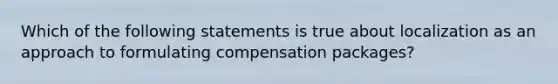 Which of the following statements is true about localization as an approach to formulating compensation packages?