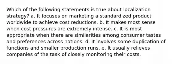 Which of the following statements is true about localization strategy? a. It focuses on marketing a standardized product worldwide to achieve cost reductions. b. It makes most sense when cost pressures are extremely intense. c. It is most appropriate when there are similarities among consumer tastes and preferences across nations. d. It involves some duplication of functions and smaller production runs. e. It usually relieves companies of the task of closely monitoring their costs.