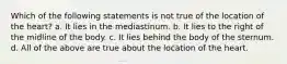 Which of the following statements is not true of the location of the heart? a. It lies in the mediastinum. b. It lies to the right of the midline of the body. c. It lies behind the body of the sternum. d. All of the above are true about the location of the heart.